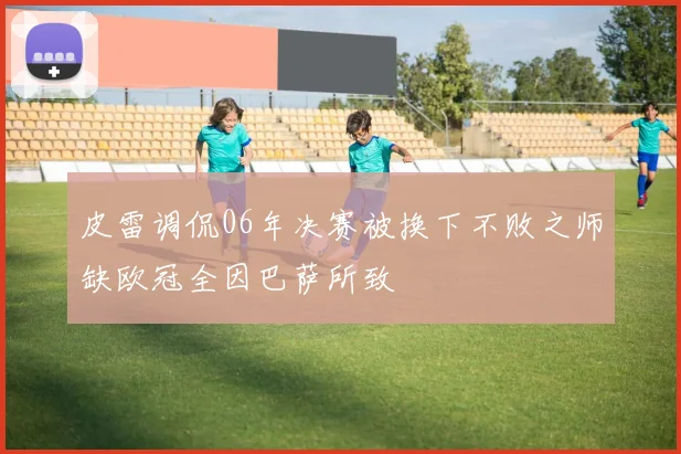 皮雷调侃06年决赛被换下不败之师缺欧冠全因巴萨所致