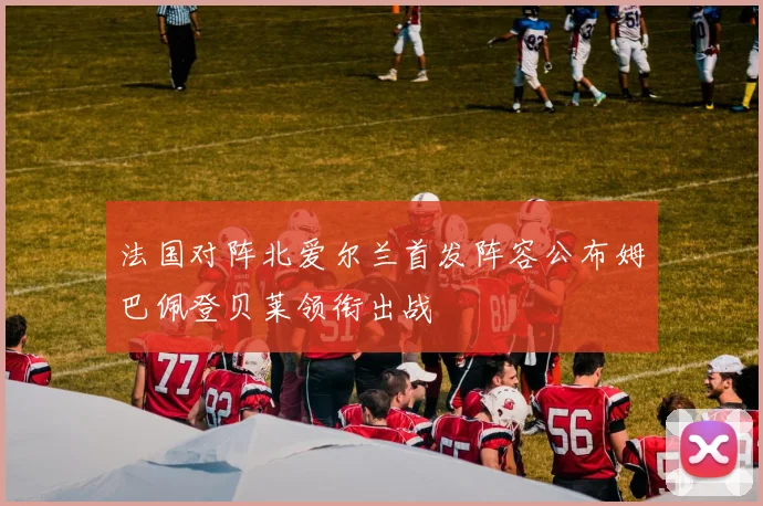 法国对阵北爱尔兰首发阵容公布姆巴佩登贝莱领衔出战