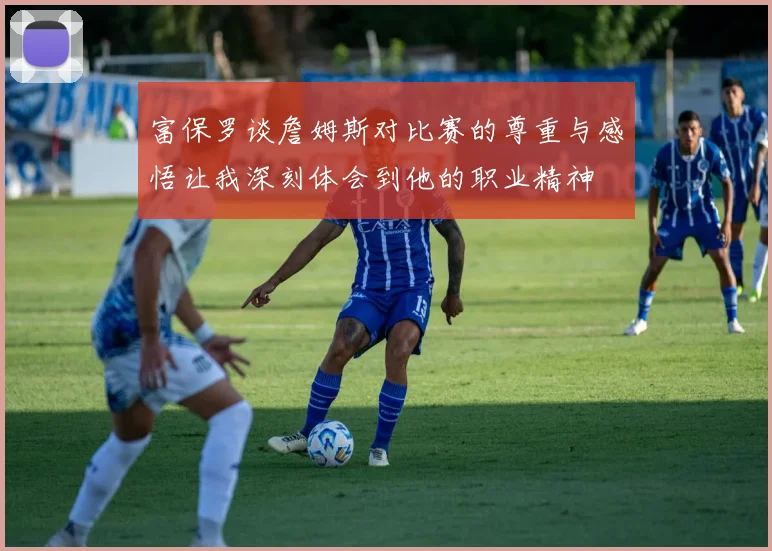 富保罗谈詹姆斯对比赛的尊重与感悟让我深刻体会到他的职业精神