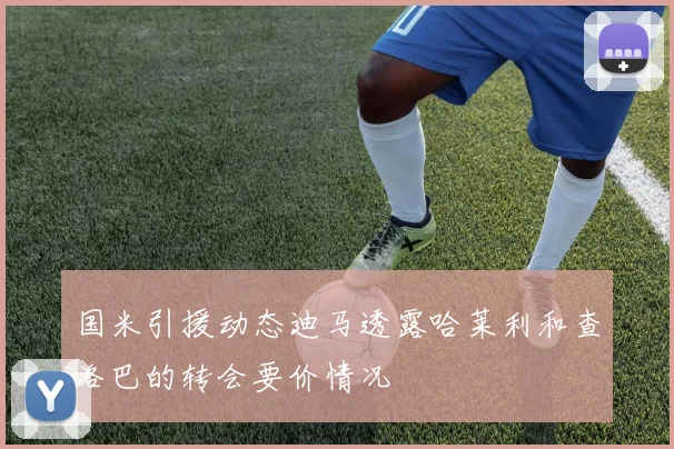 国米引援动态迪马透露哈莱利和查洛巴的转会要价情况