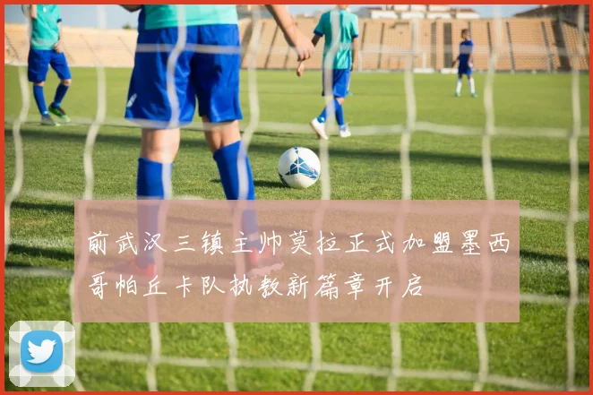 前武汉三镇主帅莫拉正式加盟墨西哥帕丘卡队执教新篇章开启