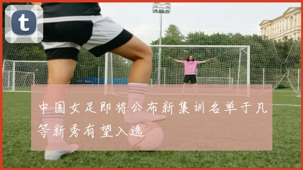 中国女足即将公布新集训名单于凡等新秀有望入选