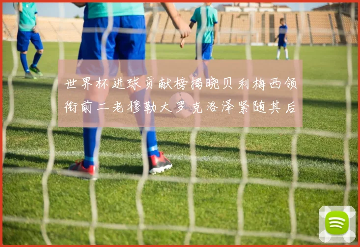 世界杯进球贡献榜揭晓贝利梅西领衔前二老穆勒大罗克洛泽紧随其后