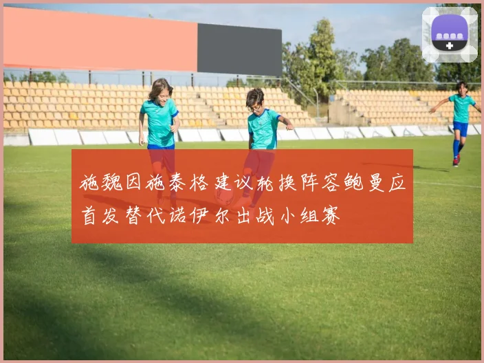 施魏因施泰格建议轮换阵容鲍曼应首发替代诺伊尔出战小组赛
