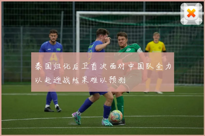泰国归化后卫首次面对中国队全力以赴迎战结果难以预测