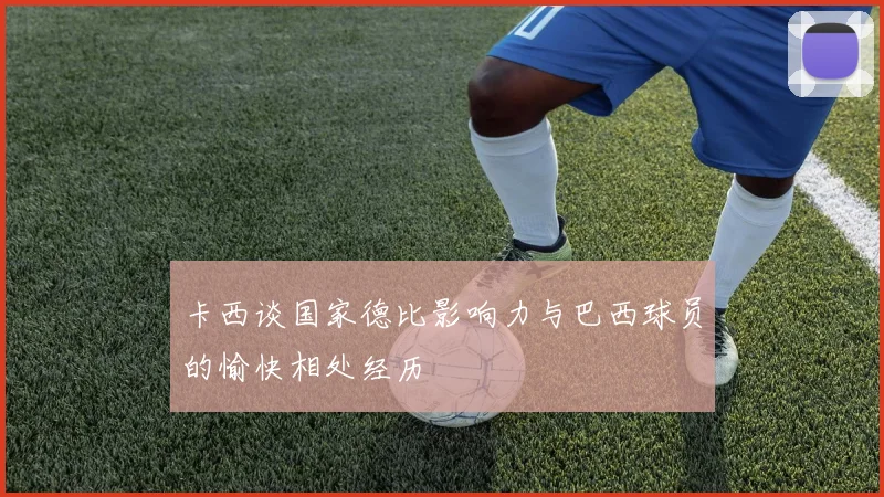 卡西谈国家德比影响力与巴西球员的愉快相处经历