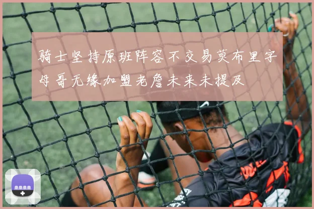 骑士坚持原班阵容不交易莫布里字母哥无缘加盟老詹未来未提及